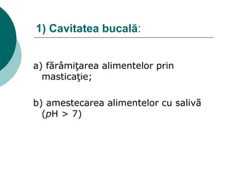 1) Cavitatea bucală:
a) fărâmiţarea alimentelor prin
masticaţie;
b) amestecarea alimentelor cu salivă
(pH > 7)
 