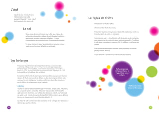 30 31 
L’oeuf ne sera introduit dans 
l’alimentation du bébé 
qu’après l’âge de 7 mois. L’oeuf 
doit toujours être bien cuit. 
Nous nous devons d’insister sur le fait que l’ajout de 
sel ou de préparations à base de sel (Maggy, bouillons, 
sauce soja, certains mélanges d’épices…) dans 
l’alimentation du nourrisson est fortement déconseillé. 
En plus, l’attirance pour le goût salé est acquise; mieux 
vaut ne pas habituer le bébé au goût salé. 
Proposez régulièrement à votre enfant de l’eau convenant à la 
préparation d’aliments pour nourrissons (entre 50 et 150 ml par 
jour). En effet, la seule boisson recommandée est l’eau pure et il est 
primordial de l’y habituer dès le début. 
Exceptionnellement, et ceci le plus tard possible, vous pouvez donner 
des jus de fruits non sucrés et dilués, ou des tisanes pour bébés non 
sucrées. Ils sont à déguster occasionnellement, dans des situations 
particulières et uniquement pour le plaisir. 
A éviter 
Toutes les autres boissons telles que limonades, sirops, colas, infusions, 
ou jus sucrés sont à proscrire, elles sont trop sucrées (même celles 
spécialement destinées aux bébés). Ces boissons créent une habitude 
au goût sucré. L’excès de sucre déséquilibre l’alimentation, avec, à long 
terme, un risque pour la santé (caries, obésité…). 
Le thé et le café contiennent des excitants et ne sont pas des boissons à 
donner aux petits enfants. 
· Introduisez un fruit à la fois. 
· Choisissez des fruits de saison. 
· Présentez-les, bien mûrs, lavés et épluchés, épépinés, mixés ou 
écrasés, râpés ou cuits en compote. 
· Commencez par 2 à 3 cuillères à café de purée ou de compote, 
puis augmentez au cours des jours suivants, jusqu’à 6-7 cuillères 
à café pour compléter le repas et 12-15 cuillères à café pour un 
goûter. 
· Voici quelques exemples: pomme, poire, banane, nectarine, 
pêche, melon, abricot. 
· Soyez attentif à la tolérance individuelle de l’enfant. 
Préférez les fruits 
locaux et de saison. 
Ne forcez jamais. 
Faites confiance à 
l’appétit de votre 
enfant. 
L’oeuf 
Le sel 
Les boissons 
Le repas de fruits 
 
