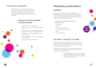 36 
Quand l’enfant commence à mastiquer, ne réduisez 
plus toutes les préparations en purée, mais coupez les 
aliments en tout petits morceaux ou écrasez-les à la 
fourchette. Fondamentalement, la nourriture reste la 
même, mais elle sera présentée de manière à favoriser la 
mastication. 
· Prévoyez au minimum 5 repas par jour. 
· Gardez 2 à 3 tétées ou 2 à 3 biberons (600 ml de lait) 
par jour. 
· Ne remplacez pas le repas de fruits par un produit 
laitier (yaourt, fromage ou fromage frais aux fruits). 
· Donnez-lui au maximum 25 g de viande ou de 
poisson par jour. 
· Ajoutez la quantité nécessaire de matière grasse et 
variez les origines. 
· N’ajoutez pas de sel aux préparations. 
Situations particulières 
Une allergie est une réaction d’hypersensibilité du système 
immunitaire de notre organisme contre une substance de notre 
environnement. Les allergies alimentaires sont en augmentation. 
Lorsqu’un parent est allergique, le risque que l’enfant le soit aussi 
est plus grand. Parlez-en à votre pédiatre. 
Des symptômes possibles d’une allergie 
alimentaire sont: 
· vomissements, 
· diarrhées, 
· stagnation ou perte de poids, 
· eczéma, manifestations dermiques, 
· asthme, 
· choc anaphylactique. 
Il est normal qu’un bébé puisse pleurer jusqu’à 3 heures par jour. Les 
pleurs sont particulièrement fréquents en fin d’après-midi et le soir. 
Ils apparaissent souvent une quinzaine de jours après la naissance et 
disparaissent vers l’âge de 3 ou 4 mois. 
Faussement ils sont interprétés comme des coliques abdominales. 
Cette cause est rare. Si vous ressentez les pleurs comme excessifs, 
demandez conseil à votre pédiatre. 
Favoriser la mastication 
Quelques conseils pendant 
la diversification 
Les pleurs “excessifs” du bébé 
L’allergie 
Si votre bébé mange bien, ne vomit pas, n’a pas de 
fièvre, se développe bien, prend du poids, n’est pas 
léthargique et a des selles normales, il se développe 
bien. Ne vous inquiétez pas. 
Consultez 
votre 
pédiatre. 
37 
 