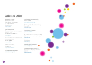 58 
Ministère de la Santé – 
Direction de la santé 
Allée Marconi – Villa Louvigny 
L – 2120 Luxembourg 
Tél.: 2478 55 69 
www.sante.lu 
Ligue Médico-Sociale 
Consultations pour nourrissons et jeunes 
enfants (0-4 ans) 
Tél.: 8002 98 98 ou 48 83 33-1 
www.ligue.lu 
Association Nationale des Diététiciens du 
Luxembourg (ANDL) 
Tél.: 621 54 60 60 
www.andl.lu 
Initiativ Liewensufank 
Tél.: 36 05 98 
www.liefensufank.lu 
La Leche League Luxembourg 
www.lalecheleague.lu 
Club Européen des Diététiciens de 
l’Enfance (CEDE) 
www.cede-nutrition.org 
Forschungsinstitut für Kinderernährung 
Dortmund 
www.fke-do.de 
Office national de l’enfance 
www.mfi.public.lu 
Deutsche Gesellschaft für Ernährung (DGE) 
e.V. 
www.dge.de 
Aid Infodienst 
www.aid.de 
American Dietetic Association 
www.eatright.org 
Cercle d’investigations cliniques et 
biologiques en allergologie alimentaire 
(CICBAA) 
www.cicbaa.org 
Adresses utiles 
 