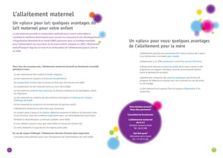 6 7 
L’allaitement maternel 
Un «plus» pour lui: quelques avantages du 
lait maternel pour votre enfant 
Le lait maternel possède la composition optimale pour nourrir votre bébé et 
constitue la meilleure alimentation pour assurer sa croissance et son développement. 
L’Organisation Mondiale de la Santé (OMS) préconise dans sa stratégie mondiale 
pour l’alimentation du nourrisson et du jeune enfant, adoptée en 2002, l’allaitement 
exclusif jusqu’à l’âge de six mois et la continuation de l’allaitement jusqu’à 2 ans et 
au-delà. 
Pour tous les nouveau-nés, l’allaitement maternel exclusif est fortement conseillé 
pendant 6 mois. 
· Le lait maternel est bien toléré et facile à digérer. 
· Le lait maternel est toujours à la bonne température. 
· Sa composition évolue dans le temps en fonction des besoins du bébé. 
· La composition du lait maternel varie au cours de la tétée. 
· Le lait maternel contient des anticorps et d’autres substances qui protègent contre 
les infections. 
· Le lait maternel ne contient pas de protéines étrangères et diminue les risques 
d’allergie du bébé. 
· Le lait maternel est propre et ne contient pas de germes nocifs. 
· L’allaitement maternel est bien plus que nourriture. 
· Le contact peau à peau et la chaleur affective rassurent le bébé et lui donnent cette 
assise d’amour, base de confiance importante pour son développement psychique. 
· Pendant la diversification, continuez à allaiter votre bébé. 
· Si vous allaitez, assurez-vous que votre bébé ne reçoit pas d’autre lait. 
· La mère allaitante n’a pas besoin de régime particulier. 
En cas de risque d’allergie, l’allaitement devient d’autant plus important. 
· Consultez votre pédiatre pour tout changement de l’alimentation de votre bébé. 
· L’allaitement permet une involution de l’utérus (retour de l’utérus 
à ses dimensions normales) plus rapide. 
· L’allaitement a un effet protecteur contre les cancers féminins. 
· L’allaitement favorise la perte de poids de la mère, même si elle 
augmente son apport calorique, comme recommandé durant 
toute la période de lactation. 
· L’allaitement comporte des aspects pratiques: pas besoin de 
préparer de biberon en pleine nuit, rien à prévoir en cas de sortie 
ou de voyage. 
· Le lait maternel est toujours frais et toujours disponible, il ne 
coûte rien. 
Un «plus» pour vous: quelques avantages 
de l’allaitement pour la mère 
Vous hésitez encore? 
Vous êtes partante? 
Consultez les brochures: 
L’allaitement maternel 
de A à Z 
(Initiativ Liewensufank 
Tél.: 36 05 98) 
Qui fait quoi? 
(Ministère de la Santé 
Tél.: 24 78 55 69) 
 