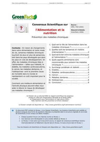 http://www.greenfacts.org/                              Copyright © GreenFacts                              page 1/13




                                Consensus Scientifique sur                              Source :
                                                                                        OMS / FAO (2003)

                                     l'Alimentation et la                               Résumé & Détails:
                                                                                        GreenFacts (2006)
                                           nutrition
                               Prévention des maladies chroniques


                                                        1. Quel est le rôle de l’alimentation dans les
Contexte - En raison de changements                        maladies chroniques ?............................2
dans notre alimentation et notre mode                   2. Quelles sont les tendances en matière
de vie, certaines maladies chroniques                      d’alimentation ?.....................................2
touchent de plus en plus de personnes,                  3. Quel est le lien entre les maladies chroniques
tant dans les pays développés que dans                     et l’alimentation ?..................................3
les pays en voie de développement. En                   4. Quels apports alimentaires sont
effet, les maladies chroniques liées à                     recommandés pour prévenir les maladies
l’alimentation – telles que l’obésité, le                  chroniques ?.........................................4
diabète, les maladies cardiovasculaires,                5. Surcharge pondérale et obésité...............5
le cancer, les maladies dentaires, et                   6. Diabète................................................5
l’ostéoporose- sont la première cause
                                                        7. Maladies cardiovasculaires......................6
de mortalité dans le monde et
                                                        8. Cancer.................................................7
représentent un coût important pour la
                                                        9. Maladies dentaires.................................7
société.
                                                       10. Ostéoporose.........................................8
                                                       11. Conclusion............................................8
Comment une meilleure alimentation et
l’activité physique peuvent-elles nous
aider à réduire le risque de développer
ces maladies chroniques ?


                        Ce Dossier est un résumé fidèle du rapport scientifique de consensus
                           produit en 2003 par l'Organisation Mondiale de la Santé (OMS)
                             et l'Organisation pour l'alimentation et l'agriculture (FAO) :
                              "Diet, Nutrition and the prevention of chronic diseases"

           Le Dossier complet est disponible sur : http://www.greenfacts.org/fr/alimentation-nutrition/



      Ce document PDF contient le Niveau 1 d’un Dossier GreenFacts. Les Dossiers GreenFacts sont publiés en
      plusieurs langues sous forme de questions-réponses et présentés selon la structure originale et conviviale
      de GreenFacts à trois niveaux de détail croissant :

            •   Chaque question trouve une réponse courte au Niveau 1.
            •   Ces réponses sont développées en plus amples détails au Niveau 2.
            •   Le Niveau 3 n’est autre que le document source, le rapport de consensus scientifique reconnu
                internationalement et fidèlement résumé dans le Niveau 2 et plus encore dans le Niveau 1.


        Tous les Dossiers de GreenFacts en français sont disponibles sur : http://www.greenfacts.org/fr/
 