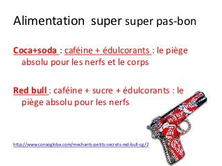 Alimentation super super pas-bon
Coca+soda : caféine + édulcorants : le piège
absolu pour les nerfs et le corps
Red bull : caféine + sucre + édulcorants : le
piège absolu pour les nerfs
http://www.consoglobe.com/mechants-petits-secrets-red-bull-cg/2
 