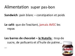 Alimentation super pas-bon
Sandwich :pain blanc – constipation et poids
Le café: que de l’excitant, jamais AVEC les
repas
Les barres de chocolat – le Nutella : trop de
sucre, de polluants et d’huile de palme…
…
 