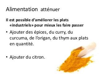 Alimentation atténuer
Il est possible d’améliorer les plats
«industriels» pour mieux les faire passer
• Ajouter des épices, du curry, du
curcuma, de l’origan, du thym aux plats
en quantité.
• Ajouter du citron.
 