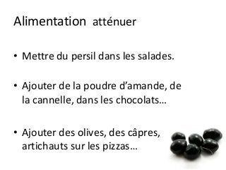 Alimentation atténuer
• Mettre du persil dans les salades.
• Ajouter de la poudre d’amande, de
la cannelle, dans les chocolats…
• Ajouter des olives, des câpres,
artichauts sur les pizzas…
 