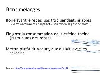Bons mélanges
Boire avant le repas, pas trop pendant, ni après.
(2 verres d’eau avant un repas et le soir évitent la prise de poids…)
Eloigner la consommation de la caféine-théine
(60 minutes des repas).
Mettre plutôt du yaourt, que du lait, avec les
céréales.
Source : http://www.abcnaturopathie.com/wordpress/?p=91
 