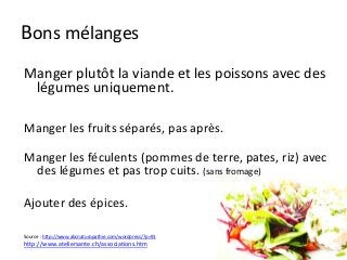 Bons mélanges
Manger plutôt la viande et les poissons avec des
légumes uniquement.
Manger les fruits séparés, pas après.
Manger les féculents (pommes de terre, pates, riz) avec
des légumes et pas trop cuits. (sans fromage)
Ajouter des épices.
Source : http://www.abcnaturopathie.com/wordpress/?p=91
http://www.ateliersante.ch/associations.htm
 