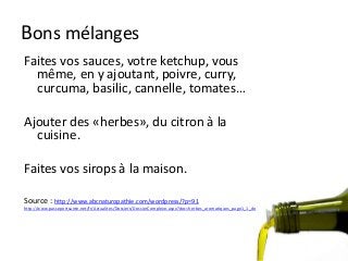 Bons mélanges
Faites vos sauces, votre ketchup, vous
même, en y ajoutant, poivre, curry,
curcuma, basilic, cannelle, tomates…
Ajouter des «herbes», du citron à la
cuisine.
Faites vos sirops à la maison.
Source : http://www.abcnaturopathie.com/wordpress/?p=91
http://www.passeportsante.net/fr/Actualites/Dossiers/DossierComplexe.aspx?doc=herbes_aromatiques_page1_1_do
 