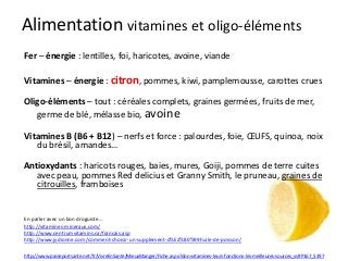 Alimentation vitamines et oligo-éléments
Fer – énergie : lentilles, foi, haricotes, avoine, viande
Vitamines – énergie : citron, pommes, kiwi, pamplemousse, carottes crues
Oligo-éléments – tout : céréales complets, graines germées, fruits de mer,
germe de blé, mélasse bio, avoine
Vitamines B (B6 + B12) – nerfs et force : palourdes, foie, ŒUFS, quinoa, noix
du brésil, amandes…
Antioxydants : haricots rouges, baies, mures, Goiji, pommes de terre cuites
avec peau, pommes Red delicius et Granny Smith, le pruneau, graines de
citrouilles, framboises
En parler avec un bon droguiste…
http://vitamines-mineraux.com/
http://www.centrumvitamins.ca/francais.asp
http://www.jydionne.com/comment-choisir-un-supplement-d%E2%80%99huile-de-poisson/
http://www.passeportsante.net/fr/VivreEnSante/MieuxManger/Fiche.aspx?doc=vitamines-leurs-fonctions-les-meilleures-sources_vs#P167_5397
 