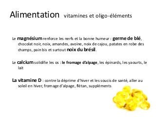 Alimentation vitamines et oligo-éléments
Le magnésium renforce les nerfs et la bonne humeur : germe de blé,
chocolat noir, noix, amandes, avoine, noix de cajou, patates en robe des
champs, pain bis et surtout noix du brésil.
Le calcium solidifie les os : le fromage d’alpage, les épinards, les yaourts, le
lait
La vitamine D : contre la déprime d’hiver et les soucis de santé, aller au
soleil en hiver, fromage d’alpage, flétan, suppléments
 