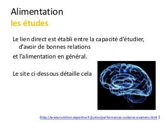 Alimentation
les études
Le lien direct est établi entre la capacité d’étudier,
d’avoir de bonnes relations
et l’alimentation en général.
Le site ci-dessous détaille cela
(http://www.nutrition-expertise.fr/junior/performances-scolaires-examens.html )
 