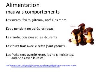 Alimentation
mauvais comportements
Les sucres, fruits, gâteaux, après les repas.
L’eau pendant ou après les repas.
La viande, poissons et les féculents.
Les fruits frais avec le reste (sauf yaourt).
Les fruits secs avec le reste, les noix, noisettes,
amandes avec le reste.
http://biosante.attitude.free.fr/index.php?option=com_content&view=article&id=68:manger-en-respectant-un-ordre-
et-combinaison-alimentaire&catid=42:les-combinaisons-alimentaires&Itemid=59
 