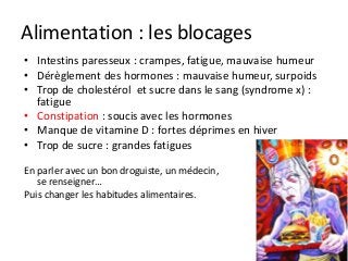 Alimentation : les blocages
• Intestins paresseux : crampes, fatigue, mauvaise humeur
• Dérèglement des hormones : mauvaise humeur, surpoids
• Trop de cholestérol et sucre dans le sang (syndrome x) :
fatigue
• Constipation : soucis avec les hormones
• Manque de vitamine D : fortes déprimes en hiver
• Trop de sucre : grandes fatigues
En parler avec un bon droguiste, un médecin,
se renseigner…
Puis changer les habitudes alimentaires.
 