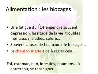 Alimentation : les blocages
• Une fatigue du foi engendre souvent
dépression, lassitude de la vie, troubles
mentaux, maladies, colère...
• Souvent causes de beaucoup de blocages…
• Le chardon marie aide à régler cela…
Foi, estomac, rein, intestins, poumons… à
entretenir, se renseigner.
 