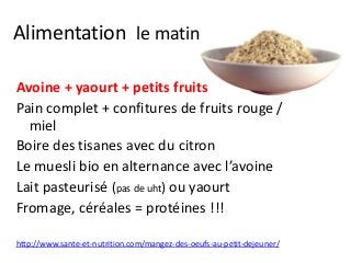 Alimentation le matin
Avoine + yaourt + petits fruits
Pain complet + confitures de fruits rouge /
miel
Boire des tisanes avec du citron
Le muesli bio en alternance avec l’avoine
Lait pasteurisé (pas de uht) ou yaourt
Fromage, céréales = protéines !!!
http://www.sante-et-nutrition.com/mangez-des-oeufs-au-petit-dejeuner/
 