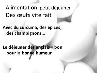 Alimentation petit déjeuner
Des œufs vite fait
Avec du curcuma, des épices,
des champignons…
Le déjeuner des anglais = bon
pour la bonne humeur
 