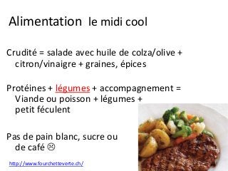 Alimentation le midi cool
Crudité = salade avec huile de colza/olive +
citron/vinaigre + graines, épices
Protéines + légumes + accompagnement =
Viande ou poisson + légumes +
petit féculent
Pas de pain blanc, sucre ou
de café 
http://www.fourchetteverte.ch/
 