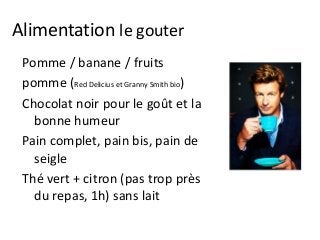 Alimentation le gouter
Pomme / banane / fruits
pomme (Red Delicius et Granny Smith bio)
Chocolat noir pour le goût et la
bonne humeur
Pain complet, pain bis, pain de
seigle
Thé vert + citron (pas trop près
du repas, 1h) sans lait
 