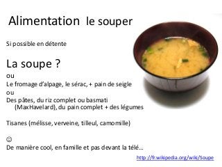 Alimentation le souper
Si possible en détente
La soupe ?
ou
Le fromage d’alpage, le sérac, + pain de seigle
ou
Des pâtes, du riz complet ou basmati
(MaxHavelard), du pain complet + des légumes
Tisanes (mélisse, verveine, tilleul, camomille)

De manière cool, en famille et pas devant la télé…
http://fr.wikipedia.org/wiki/Soupe
 
