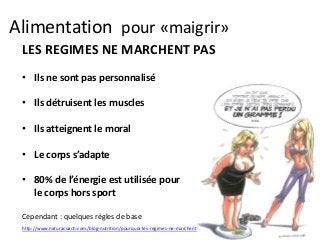 Alimentation pour «maigrir»
LES REGIMES NE MARCHENT PAS
• Ils ne sont pas personnalisé
• Ils détruisent les muscles
• Ils atteignent le moral
• Le corps s’adapte
• 80% de l’énergie est utilisée pour
le corps hors sport
Cependant : quelques règles de base
http://www.naturacoach.com/blog-nutrition/pourquoi-les-regimes-ne-marchent-pas/
 