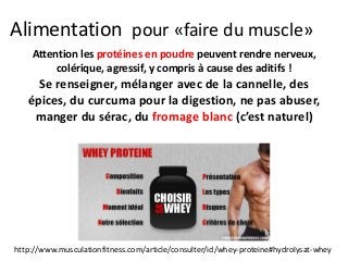 Alimentation pour «faire du muscle»
Attention les protéines en poudre peuvent rendre nerveux,
colérique, agressif, y compris à cause des aditifs !
Se renseigner, mélanger avec de la cannelle, des
épices, du curcuma pour la digestion, ne pas abuser,
manger du sérac, du fromage blanc (c’est naturel)
http://www.musculationfitness.com/article/consulter/id/whey-proteine#hydrolysat-whey
 