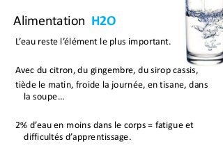 Alimentation H2O
L’eau reste l’élément le plus important.
Avec du citron, du gingembre, du sirop cassis,
tiède le matin, froide la journée, en tisane, dans
la soupe…
2% d’eau en moins dans le corps = fatigue et
difficultés d’apprentissage.
 