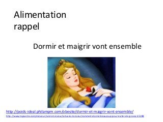 Alimentation
rappel
Dormir et maigrir vont ensemble
http://poids-ideal.philampm.com/obesite/dormir-et-maigrir-vont-ensemble/
http://www.topsante.com/minceur/soins-minceur/astuces-minceur/sommeil-dormir-beaucoup-pour-eviter-de-grossir-23289
 