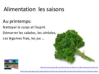 Alimentation les saisons
Au printemps:
Nettoyer le corps et l’esprit
Démarrer les salades, les céréales,
Les légumes frais, les jus …
http://nutrition.aujourdhui.com/dossier/cure-detox/cure-detox-aliments-le-citron.asp
http://www.virtuogym.com/index.php/fr/nutrition/info-nutrition/44-nutrition/info-nutrition/111-15-aliments-detox
 