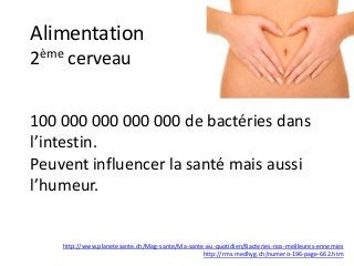 Alimentation
2ème cerveau
100 000 000 000 000 de bactéries dans
l’intestin.
Peuvent influencer la santé mais aussi
l’humeur.
http://www.planetesante.ch/Mag-sante/Ma-sante-au-quotidien/Bacteries-nos-meilleures-ennemies
http://rms.medhyg.ch/numero-196-page-662.htm
 