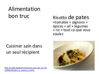Alimentation
bon truc
Cuisiner sain dans
un seul récipient
Risotto de pates
+tomates + oignons +
épices + ail + légumes
+ riz + tout ce que vous
voulez
http://scally.typepad.com/cest_moi_qui_lai_fai
t/2006/04/pte_la_manire_d.html
 