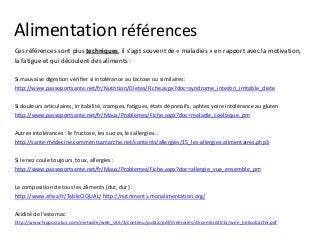 Alimentation références
Ces références sont plus techniques, il s’agit souvent de « maladies » en rapport avec la motivation,
la fatigue et qui découlent des aliments :
Si mauvaise digestion vérifier si intolérance au lactose ou similaires:
http://www.passeportsante.net/fr/Nutrition/Dietes/Fiche.aspx?doc=syndrome_intestin_irritable_diete
Si douleurs articulaires, irritabilité, crampes, fatigues, états dépressifs, aphtes voire intolérance au gluten
http://www.passeportsante.net/fr/Maux/Problemes/Fiche.aspx?doc=maladie_coeliaque_pm
Autres intolérances : le fructose, les sucres, les allergies…
http://sante-medecine.commentcamarche.net/contents/allergies/15_les-allergies-alimentaires.php3
Si le nez coule toujours, toux, allergies :
http://www.passeportsante.net/fr/Maux/Problemes/Fiche.aspx?doc=allergie_vue_ensemble_pm
La composition de tous les aliments (dur, dur) :
http://www.afssa.fr/TableCIQUAL/ http://nutriments.monalimentation.org/
Acidité de l’estomac
http://www.hippocratus.com/metasite/web_site/1/contenu/public/pdf/memoires/decembre2011/weir_helicobacter.pdf
 