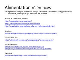 Alimentation références
Ces références sont plus techniques, il s’agit souvent de « maladies » en rapport avec la
motivation, la fatigue et qui découlent des aliments.
Nature et santé assez pointu :
http://santenature.over-blog.com/
http://www.phytomania.com/frame1024.htm
http://www.huiles-essentielles.pro/cancer-huile-essentielle.html
Leptine :
http://trainingacademy.fr/blog/manger-gras-et-sucre-pour-perdre-du-poids/
Sciences de la vie :
http://webinet.cafe-sciences.org/articles/category/sciences_de_la_vie/
Pro biotiques pro :
http://www.biokplus.com/fr/bio-k-protection-voyage-can
http://www.powerofprobiotics.com/Probiotics-for-constipation.html
Aspartame
http://www.regimesmaigrir.com/actualites/article.php?id=459
 