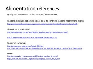 Alimentation références
Quelques sites sérieux sur le cancer et l’alimentation
Rapport de l’organisation mondiale de lutte contre le cancer 8 recommandations:
http://www.dietandcancerreport.org/cancer_resource_center/downloads/summary/french.pdf
Alimentation et chimio :
http://www.ligue-cancer.net/sites/default/files/brochures/alimentation-cancer.pdf
http://cancertemoignage.com/cancertemoignage/alimentation.htm
Cancer et curcuma :
http://www.repere-medical.com/article-285.html
http://nicolasgozzi.over-blog.com/pages/CANCER_et_defenses_naturelles_2eme_partie-706660.html
Divers :
http://www.psycho-ressources.com/bibli/anxiete-angoisse-stress.pdf
http://webinet.cafe-sciences.org/articles/category/sciences_de_la_vie/
 