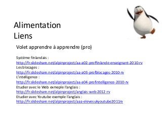 Alimentation
Liens
Volet apprendre à apprendre (pro)
Système finlandais :
http://fr.slideshare.net/alpinproject/aa-a02-proffinlande-enseignant-2010-rv
Les blocages :
http://fr.slideshare.net/alpinproject/aa-a03-profblocages-2010-rv
L’intelligence :
http://fr.slideshare.net/alpinproject/aa-a04-profintelligence-2010-rv
Etudier avec le Web exmeple l’anglais :
http://fr.slideshare.net/alpinproject/anglais-web-2012-rv
Etudier avec Youtube exemple l’anglais :
http://fr.slideshare.net/alpinproject/aaa-elevesukyoutube2011rv
 