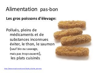 Alimentation pas-bon
Les gros poissons d’élevage:
Pollués, pleins de
médicaments et de
substances inconnues
éviter, le thon, le saumon
(sauf bio ou sauvage,
mais pas trop souvent),
les plats cuisinés
http://www.encyclo-ecolo.com/Guide_d'achat_poissons
 
