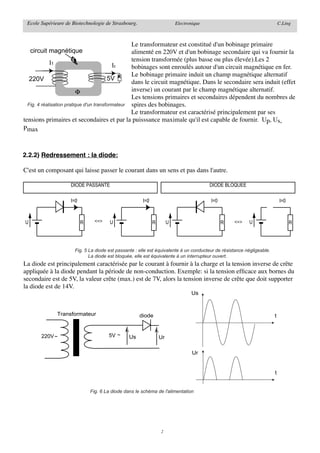 Ecole Supérieure de Biotechnologie de Strasbourg.                       Electronique                                      C.Ling



                                                  Le transformateur est constitué d'un bobinage primaire
    circuit magnétique                            alimenté en 220V et d'un bobinage secondaire qui va fournir la
                                                  tension transformée (plus basse ou plus élevée).Les 2
             I1                             I2    bobinages sont enroulés autour d'un circuit magnétique en fer.
                                                  Le bobinage primaire induit un champ magnétique alternatif
   220V                                  5V R
                                                  dans le circuit magnétique. Dans le secondaire sera induit (effet
                           Φ                      inverse) un courant par le champ magnétique alternatif.
                                                  Les tensions primaires et secondaires dépendent du nombres de
  Fig. 4 réalisation pratique d'un transformateur spires des bobinages.
                                                  Le transformateur est caractérisé principalement par ses
tensions primaires et secondaires et par la puisssance maximale qu'il est capable de fournir. Up, Us,
Pmax



2.2.2) Redressement : la diode:

C'est un composant qui laisse passer le courant dans un sens et pas dans l'autre.

                    DIODE PASSANTE                                                      DIODE BLOQUEE

                    I=0                               I=0                               I=0                                I=0



U                         R     <=>    U                    R        U                        R   <=>     U                      R




                      Fig. 5 La diode est passante : elle est équivalente à un conducteur de résistance négligeable.
                             La diode est bloquée, elle est équivalente à un interrupteur ouvert.
La diode est principalement caractérisée par le courant à fournir à la charge et la tension inverse de crête
appliquée à la diode pendant la période de non-conduction. Exemple: si la tension efﬁcace aux bornes du
secondaire est de 5V, la valeur crête (max.) est de 7V, alors la tension inverse de crête que doit supporter
la diode est de 14V.
                                                                                Us


              Transformateur                         diode                                                             t


       220V ~                         5V ~      Us              Ur

                                                                                 Ur


                                                                                                                       t


                              Fig. 6 La diode dans le schéma de l'alimentation




                                                                2
 