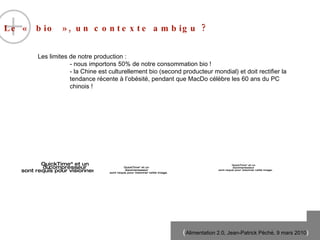 Le « bio », un contexte ambigu ?  Les limites de notre production : - nous importons 50% de notre consommation bio ! - la Chine est culturellement bio (second producteur mondial) et doit rectifier la tendance récente à l’ob ési té, pendant que MacDo célèbre les 60 ans du PC chinois ! 