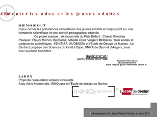Alimenter les ados et les jeunes adultes  DISMOIGOUT mieux cerner les pr éfér e nces alimentaires des jeunes enfants en s'appuyant sur une d ém a rche scientifique et une activité p éd a gogique adapt ée Ce projet associe : six industriels du P ôle  Enfant : Charal, Brioches Pasquier, Fleury Michon, Biofournil, l'Abeille et les Vergers Blotti èr e s ; trois  éc o les et partenaires scientifiques : l'ENITIAA, AUDENCIA et l'Ecole de Design de Nantes ; Le Centre Europ ée n  des Sciences du Go ût à  Dijon, l'INRA de Dijon et d'Angers, ainsi que Laurence Schmitter  LABOX Projet de restauration scolaire innovante Avec Adria Normandie, INNOpass et l’École de design de Nantes 