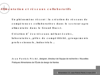 Alimentation et réseaux collaboratifs   Un ph én omène  r éc e nt : la cr éat ion de r és e aux de comp ét e nces collaboratives dans le secteur agro alimentaire dans le Grand Ouest. Cr éa t ion d’ éc o -r és e aux m êl a nt  éc o les, laboratoires, p ôles de compétitivité , groupements professionnels, industriels… Jean Patrick P éc h é , designer, directeur de l’équipe de recherche « Nouvelles Pratiques Alimentaires de l’École de design de Nantes 
