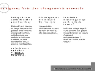 Philippe Picaud quitte D éc a thlon pour Carrefour Philippe Picaud, directeur du design d ’O x ylane (qui poss èd e  entre autres les enseignes D éc a thlon), quitte le groupe pour rejoindre le distributeur Carrefour, un poste nouvellement cr éé ,  a annoncé hier DesignFax.  08/09/2009 - CBNEWS - Virginie Baucomont Développement des marques distributeurs Les possibilités d’innovation se trouvent de moins en moins du c ôté des producteurs … La relation marketing/design pack en fin de course ? Le fin du « facing » au profit d’une approche plus globale intégrant vraiment les valeurs d’usages et environnementales ? Moins de « com » plus de valeurs ! Les signaux forts…des changements annoncés 