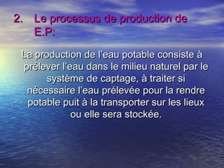 2.2. Le processus de production deLe processus de production de
E.P:E.P:
La production de l’eau potable consiste àLa production de l’eau potable consiste à
prélever l’eau dans le milieu naturel par leprélever l’eau dans le milieu naturel par le
système de captage, à traiter sisystème de captage, à traiter si
nécessaire l’eau prélevée pour la rendrenécessaire l’eau prélevée pour la rendre
potable puit à la transporter sur les lieuxpotable puit à la transporter sur les lieux
ou elle sera stockée.ou elle sera stockée.
 