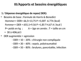 III/Apports et besoins énergétiques
1 / Dépense énergétique de repos( DER):
• Besoins de base : Formule de Harris & Benedict
Homme=> DER= 66,5+13,75 P +5,00T -6.77A (kcal)
Femme=> DER = 655,1+9,56 P +1,85 T-4,67 A ( kcal )
P= poids en kg ; A = âge en année ; T = taille en cm
= 30 à 40Kcal/J
• DER augmentée = agression
- DER + 10 – 20% : chirurgie non compliquée
- DER + 30 – 60% : sepsis, polytraumatisé
- DER + 50 – 80% : brulures, pancréatite, infection
 