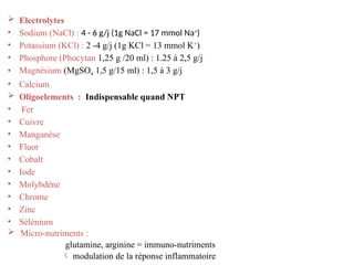  Electrolytes
• Sodium (NaCl) : 4 - 6 g/j (1g NaCl = 17 mmol Na+
)
• Potassium (KCl) : 2 -4 g/j (1g KCl = 13 mmol K+
)
• Phosphore (Phocytan 1,25 g /20 ml) : 1.25 à 2,5 g/j
• Magnésium (MgSO4 1,5 g/15 ml) : 1,5 à 3 g/j
• Calcium
 Oligoelements : Indispensable quand NPT
• Fer
• Cuivre
• Manganèse
• Fluor
• Cobalt
• Iode
• Molybdène
• Chrome
• Zinc
• Sélénium
 Micro-nutriments :
glutamine, arginine = immuno-nutriments
 modulation de la réponse inflammatoire
 