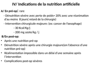 IV/ Indications de la nutrition artificielle
A/ En pré-op: rare
- Dénutrition sévére avec perte de poids= 20% avec une réanimation
d’au moins 8 jours( retard de la chirurgie)
- Intervention chirurgicale majeure: (ex: cancer de l’œsophage)
- 30 Kcal/Kg/j
- 200 mg azote/kg / j
B/En post-op:
• Après une nutrition pré-op
• Dénutrition sévère après une chirurgie majeure(en l’absence d’une
nutrition pré-op)
• Réalimentation impossible dans un délai d’une semaine après
l’intervention
• Complications post-op sévères
 
