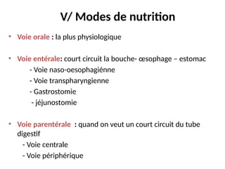 V/ Modes de nutrition
• Voie orale : la plus physiologique
• Voie entérale: court circuit la bouche- œsophage – estomac
- Voie naso-oesophagiénne
- Voie transpharyngienne
- Gastrostomie
- jéjunostomie
• Voie parentérale : quand on veut un court circuit du tube
digestif
- Voie centrale
- Voie périphérique
 