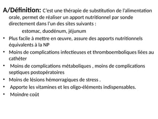 A/Définition: C’est une thérapie de substitution de l’alimentation
orale, permet de réaliser un apport nutritionnel par sonde
directement dans l’un des sites suivants :
estomac, duodénum, jéjunum
• Plus facile à mettre en œuvre, assure des apports nutritionnels
équivalents à la NP
• Moins de complications infectieuses et thromboemboliques liées au
cathéter
• Moins de complications métaboliques , moins de complications
septiques postopératoires
• Moins de lésions hémorragiques de stress .
• Apporte les vitamines et les oligo-éléments indispensables.
• Moindre coût
 