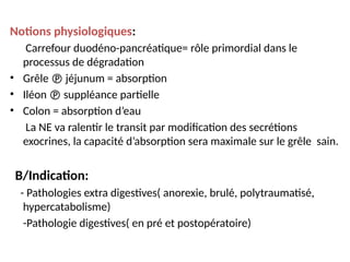 Notions physiologiques:
Carrefour duodéno-pancréatique= rôle primordial dans le
processus de dégradation
• Grêle  jéjunum = absorption
• Iléon  suppléance partielle
• Colon = absorption d’eau
La NE va ralentir le transit par modification des secrétions
exocrines, la capacité d’absorption sera maximale sur le grêle sain.
B/Indication:
- Pathologies extra digestives( anorexie, brulé, polytraumatisé,
hypercatabolisme)
-Pathologie digestives( en pré et postopératoire)
 