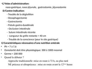 *C/Voies d’administration:
naso-gastrique, naso-jéjunale, gastrostomie, jéjunostomie
D/Contre-indication:
- Trouble de la déglutition
- Oesophagectomie
- Gastrectomie
- Fistule gastro-duodénale
- Occlusion intestinale
- Suture intestinale récente
- Longueur du grêle restante < 40 cm
- Trouble de la conscience (pour le site gastrique)
E/Caractéristiques nécessaires d’une nutrition entérale
• Ph = 7 à 7,6
• Osmolarité doit être physiologique: 300 à 1000 mosmol
• Germe < 200 000
• Quand la débuter ?
Approche traditionnelle :mise en route à 72 h, ou plus tard
NE précoce et ultraprécoce : mise en route avant la 12ème
heure
 