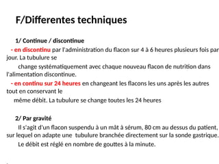 F/Differentes techniques
1/ Continue / discontinue
- en discontinu par l'administration du flacon sur 4 à 6 heures plusieurs fois par
jour. La tubulure se
change systématiquement avec chaque nouveau flacon de nutrition dans
l'alimentation discontinue.
- en continu sur 24 heures en changeant les flacons les uns après les autres
tout en conservant le
même débit. La tubulure se change toutes les 24 heures
2/ Par gravité
Il s'agit d'un flacon suspendu à un mât à sérum, 80 cm au dessus du patient,
sur lequel on adapte une tubulure branchée directement sur la sonde gastrique.
Le débit est réglé en nombre de gouttes à la minute.
 